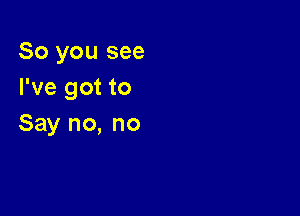 So you see
I've got to

Say no, no