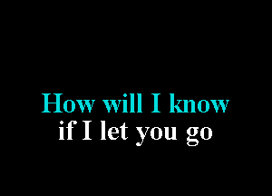 How Will I know
if I let you go