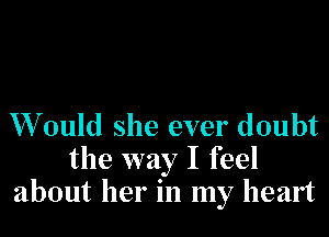 W ould she ever doubt
the way I feel
about her in my heart
