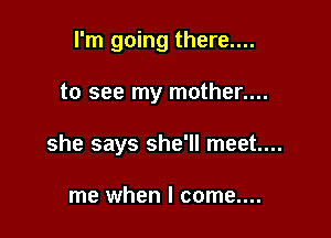 I'm going there....

to see my mother....
she says she'll meet...

me when I come....