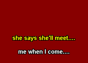 she says she'll meet...

me when I come....