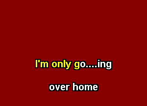 I'm only go....ing

over home