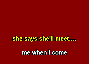 she says she'll meet...

me when I come