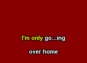 I'm only go...ing

over home