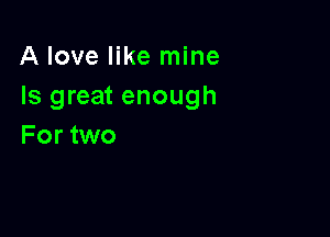 A love like mine
Is great enough

For two