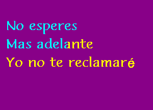 No esperes
Mas adelante

Yo no te reclamal?