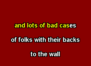 and lots of bad cases

of folks with their backs

to the wall