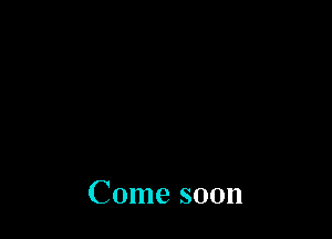 Come soon