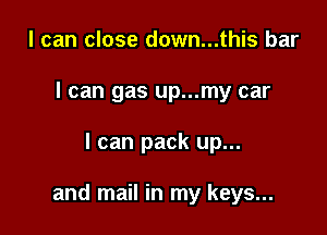 I can close down...this bar
I can gas up...my car

I can pack up...

and mail in my keys...