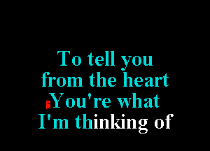 To tell you

from the heart
aY ou're wh at
I'm thinking of
