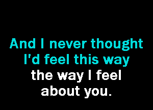 And I never thought

I'd feel this way
the way I feel
aboutyou.