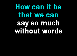 How can it be
that we can
say so much

without words