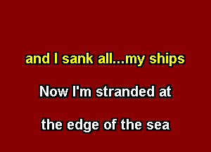 and l sank all...my ships

Now I'm stranded at

the edge of the sea