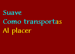 Suave
Como transportas

Al placer