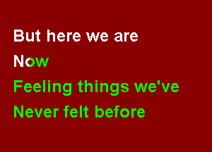 But here we are
Now

Feeling things we've
Never felt before