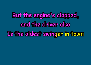 BUT The engine's clapped,
and The driver also

Is The oldest swinger in Town
