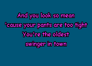 And you look so mean

'cause your pants are Too Tigh'r
You're The oldesf

swinger in Town