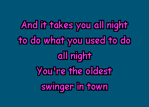 And if Takes you all nighT

1'0 do what you used To do
all nigh?
You're The oldesT

swinger in Town