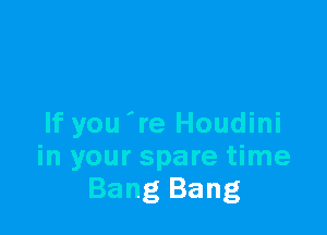 If you 're Houdini
in your spare time
Bang Bang