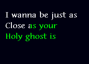 I wanna be just as
Close as your

Holy ghost is