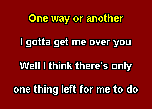 One way or another

I gotta get me over you

Well I think there's only

one thing left for me to do