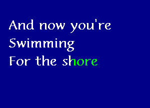 And now you're
Swimming

For the shore