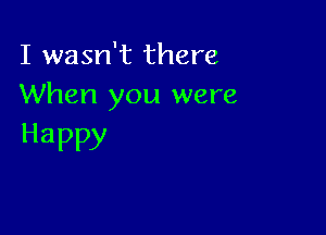 I wasn't there
When you were

Happy