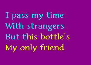 I pass my time
With strangers

But this bottle's
My only friend