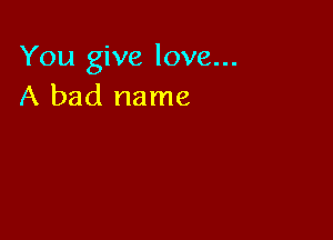 You give love...
A bad name