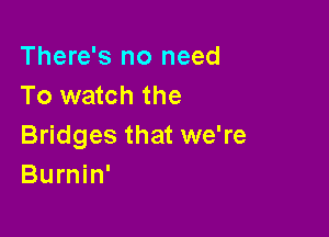 There's no need
To watch the

Bridges that we're
Burnin'