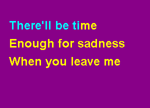 There'll be time
Enough for sadness

When you leave me