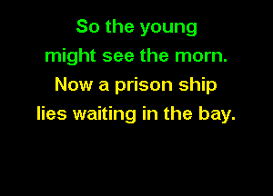 So the young

might see the mom.

Now a prison ship
lies waiting in the bay.