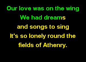 Our love was on the wing
We had dreams
and songs to sing

It's so lonely round the
fields of Athenry.