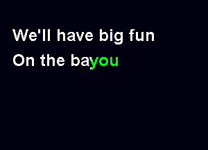 We'll have big fun
On the bayou