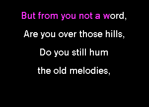 But from you not a word,

Are you over those hills,
Do you still hum

the old melodies,