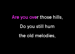 Are you over those hills,

Do you still hum

the old melodies,