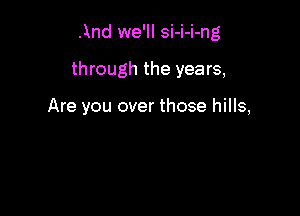 And we'll si-i-i-ng

through the years,

Are you over those hills,