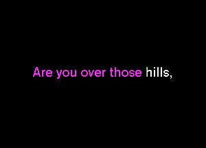 Are you over those hills,