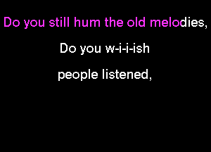 Do you still hum the old melodies,

Do you w-i-i-ish

people listened,