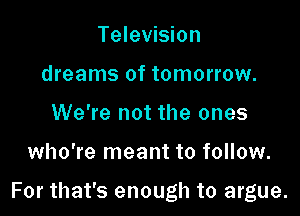 Television
dreams of tomorrow.
We're not the ones

who're meant to follow.

For that's enough to argue.