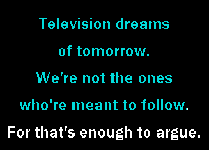 Television dreams
of tomorrow.
We're not the ones

who're meant to follow.

For that's enough to argue.