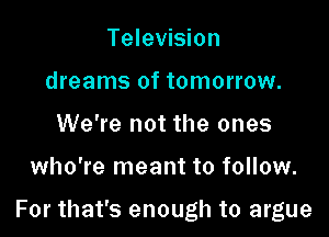 Television
dreams of tomorrow.
We're not the ones

who're meant to follow.

For that's enough to argue