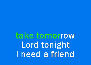 take tomorrow
Lord tonight
I need a friend