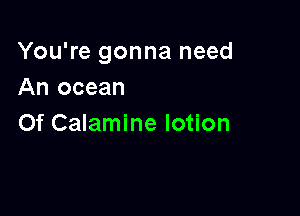 You're gonna need
An ocean

0f Calamine lotion