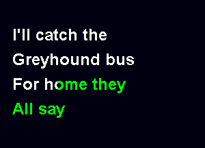 I'll catch the
Greyhound bus

For home they
All say