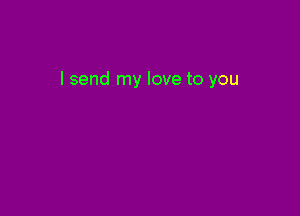 I send my love to you