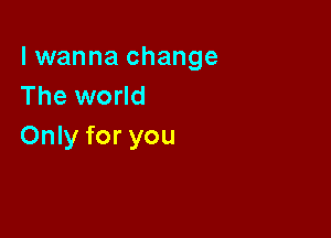 lwanna change
The world

Only for you