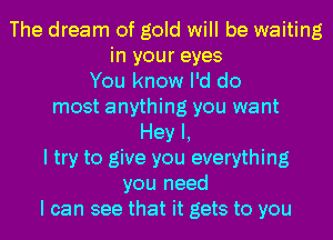 The dream of gold will be waiting
in your eyes
You know I'd do
most anything you want
Hey I,
I try to give you everything
you need
I can see that it gets to you