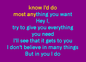 know I'd do
most anything you want
Hey I,
try to give you everything
you need
I'll see that it gets to you
I don't believe in many things
But in you I do