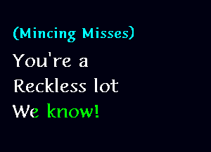 (Mincing Misses)

You're a
Reckless lot
We know!